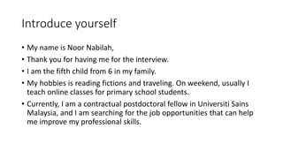 Introduce yourself
• My name is Noor Nabilah,
• Thank you for having me for the interview.
• I am the fifth child from 6 in my family.
• My hobbies is reading fictions and traveling. On weekend, usually I
teach online classes for primary school students.
• Currently, I am a contractual postdoctoral fellow in Universiti Sains
Malaysia, and I am searching for the job opportunities that can help
me improve my professional skills.
 