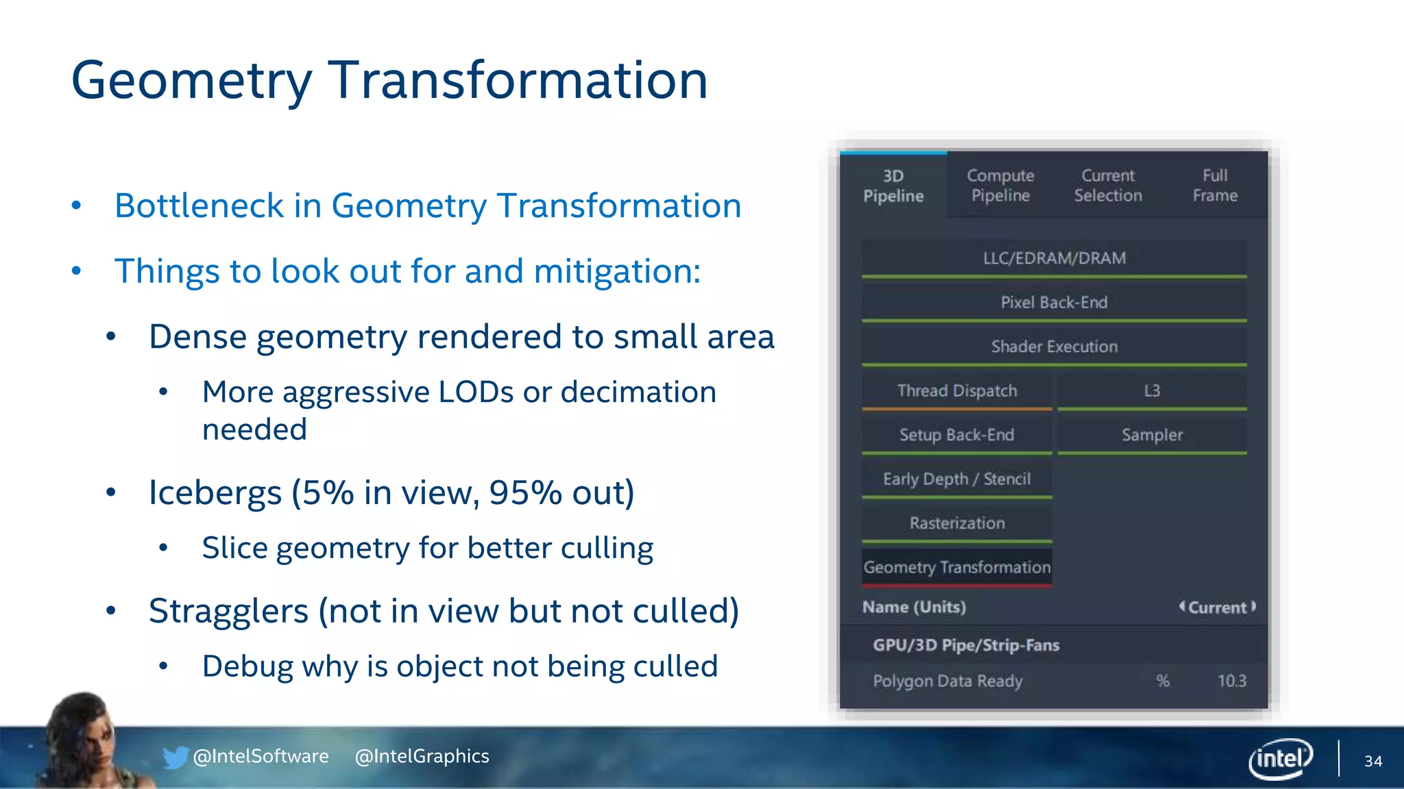 @IntelSoftware @IntelGraphics 34
• Bottleneck in Geometry Transformation
• Things to look out for and mitigation:
• Dense geometry rendered to small area
• More aggressive LODs or decimation
needed
• Icebergs (5% in view, 95% out)
• Slice geometry for better culling
• Stragglers (not in view but not culled)
• Debug why is object not being culled
Geometry Transformation
 