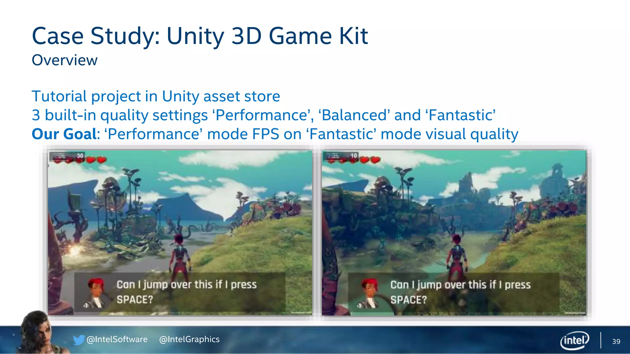 @IntelSoftware @IntelGraphics 39
Case Study: Unity 3D Game Kit
Overview
Tutorial project in Unity asset store
3 built-in quality settings ‘Performance’, ‘Balanced’ and ‘Fantastic’
Our Goal: ‘Performance’ mode FPS on ‘Fantastic’ mode visual quality
 