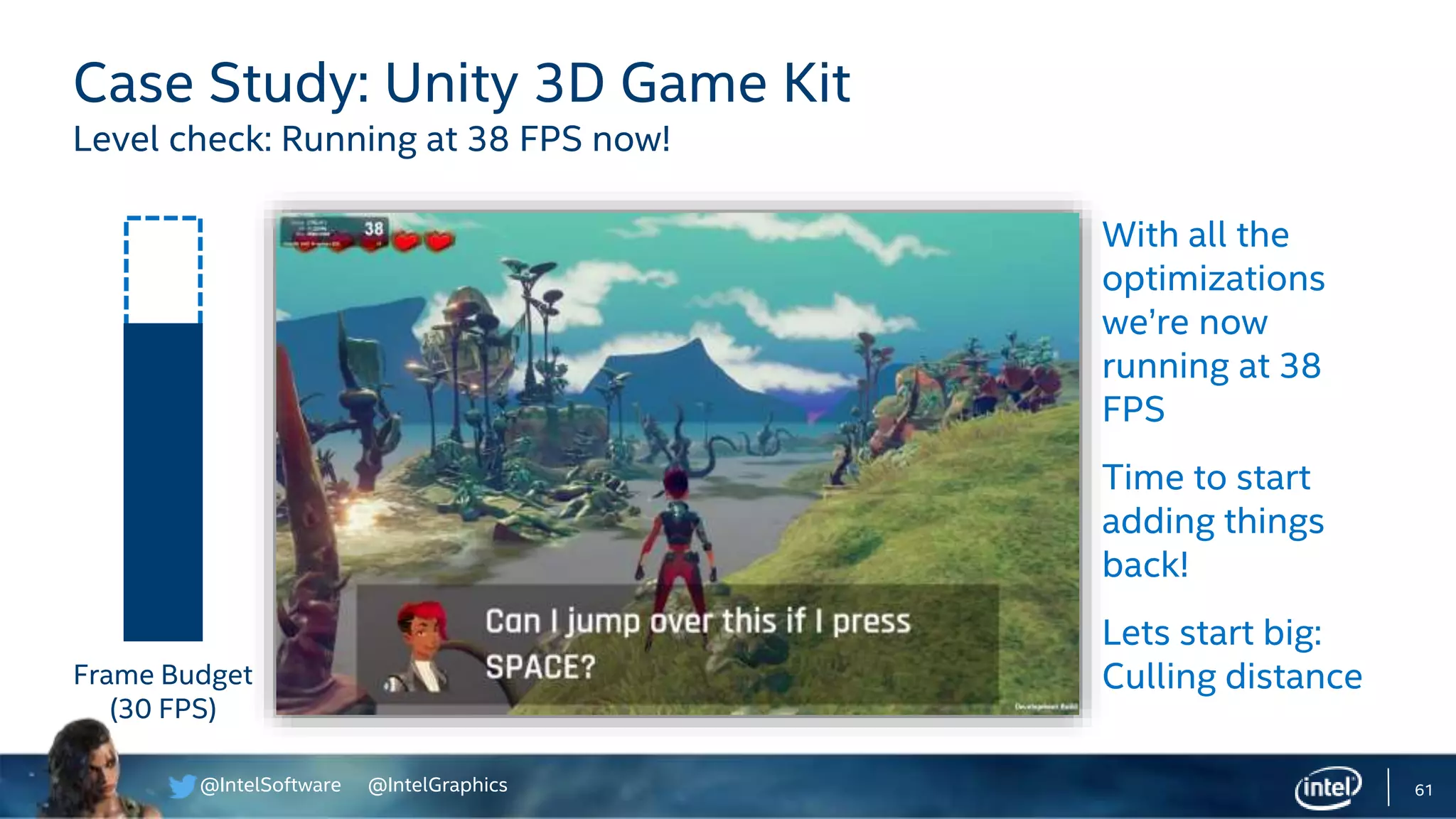 @IntelSoftware @IntelGraphics 61
Case Study: Unity 3D Game Kit
Level check: Running at 38 FPS now!
With all the
optimizations
we’re now
running at 38
FPS
Time to start
adding things
back!
Lets start big:
Culling distanceFrame Budget
(30 FPS)
 