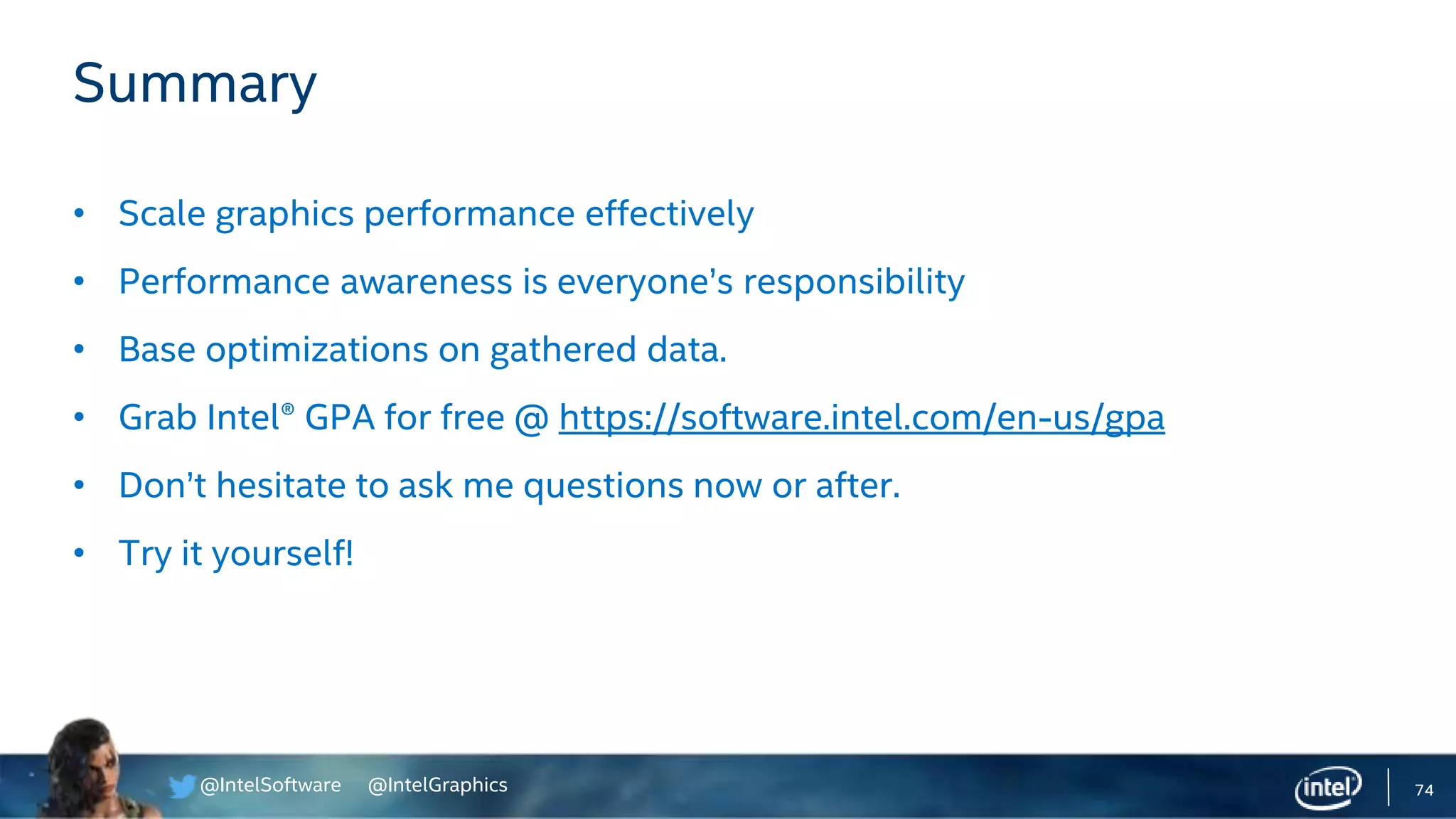 @IntelSoftware @IntelGraphics 74
Summary
• Scale graphics performance effectively
• Performance awareness is everyone’s responsibility
• Base optimizations on gathered data.
• Grab Intel® GPA for free @ https://software.intel.com/en-us/gpa
• Don’t hesitate to ask me questions now or after.
• Try it yourself!
 