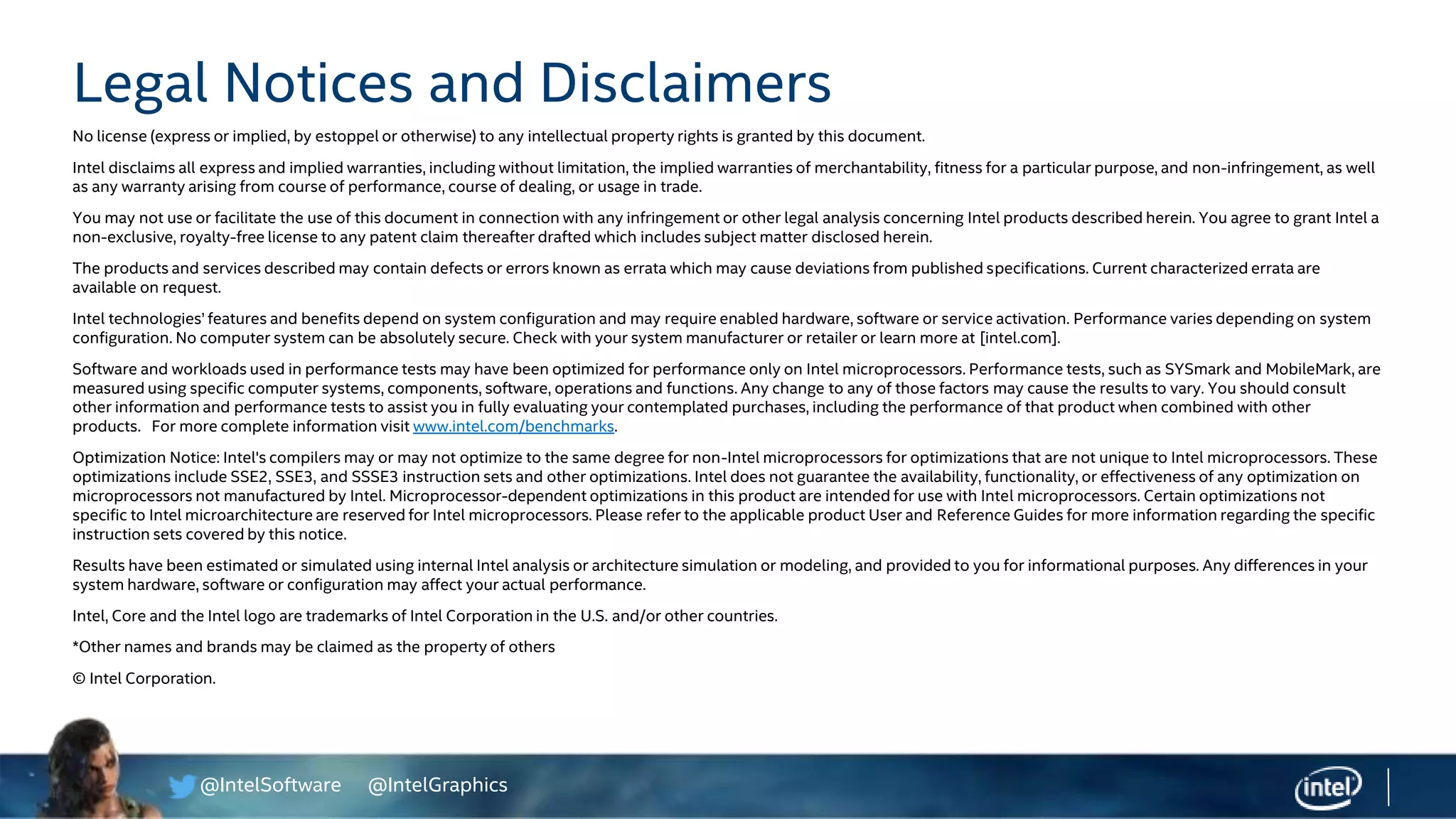 @IntelSoftware @IntelGraphics
Legal Notices and Disclaimers
No license (express or implied, by estoppel or otherwise) to any intellectual property rights is granted by this document.
Intel disclaims all express and implied warranties, including without limitation, the implied warranties of merchantability, fitness for a particular purpose, and non-infringement, as well
as any warranty arising from course of performance, course of dealing, or usage in trade.
You may not use or facilitate the use of this document in connection with any infringement or other legal analysis concerning Intel products described herein. You agree to grant Intel a
non-exclusive, royalty-free license to any patent claim thereafter drafted which includes subject matter disclosed herein.
The products and services described may contain defects or errors known as errata which may cause deviations from published specifications. Current characterized errata are
available on request.
Intel technologies’ features and benefits depend on system configuration and may require enabled hardware, software or service activation. Performance varies depending on system
configuration. No computer system can be absolutely secure. Check with your system manufacturer or retailer or learn more at [intel.com].
Software and workloads used in performance tests may have been optimized for performance only on Intel microprocessors. Performance tests, such as SYSmark and MobileMark, are
measured using specific computer systems, components, software, operations and functions. Any change to any of those factors may cause the results to vary. You should consult
other information and performance tests to assist you in fully evaluating your contemplated purchases, including the performance of that product when combined with other
products. For more complete information visit www.intel.com/benchmarks.
Optimization Notice: Intel's compilers may or may not optimize to the same degree for non-Intel microprocessors for optimizations that are not unique to Intel microprocessors. These
optimizations include SSE2, SSE3, and SSSE3 instruction sets and other optimizations. Intel does not guarantee the availability, functionality, or effectiveness of any optimization on
microprocessors not manufactured by Intel. Microprocessor-dependent optimizations in this product are intended for use with Intel microprocessors. Certain optimizations not
specific to Intel microarchitecture are reserved for Intel microprocessors. Please refer to the applicable product User and Reference Guides for more information regarding the specific
instruction sets covered by this notice.
Results have been estimated or simulated using internal Intel analysis or architecture simulation or modeling, and provided to you for informational purposes. Any differences in your
system hardware, software or configuration may affect your actual performance.
Intel, Core and the Intel logo are trademarks of Intel Corporation in the U.S. and/or other countries.
*Other names and brands may be claimed as the property of others
© Intel Corporation.
 