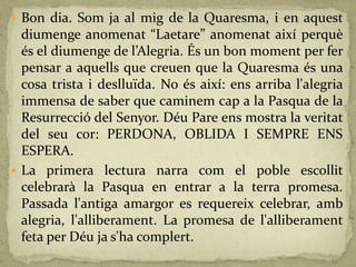 Bon dia. Som ja al mig de la Quaresma, i en aquest
diumenge anomenat “Laetare” anomenat així perquè
és el diumenge de l’Alegria. És un bon moment per fer
pensar a aquells que creuen que la Quaresma és una
cosa trista i deslluïda. No és així: ens arriba l'alegria
immensa de saber que caminem cap a la Pasqua de la
Resurrecció del Senyor. Déu Pare ens mostra la veritat
del seu cor: PERDONA, OBLIDA I SEMPRE ENS
ESPERA.
 La primera lectura narra com el poble escollit
celebrarà la Pasqua en entrar a la terra promesa.
Passada l'antiga amargor es requereix celebrar, amb
alegria, l'alliberament. La promesa de l'alliberament
feta per Déu ja s'ha complert.
 