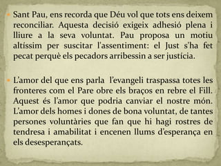  Sant Pau, ens recorda que Déu vol que tots ens deixem
reconciliar. Aquesta decisió exigeix adhesió plena i
lliure a la seva voluntat. Pau proposa un motiu
altíssim per suscitar l'assentiment: el Just s'ha fet
pecat perquè els pecadors arribessin a ser justícia.
 L’amor del que ens parla l’evangeli traspassa totes les
fronteres com el Pare obre els braços en rebre el Fill.
Aquest és l’amor que podria canviar el nostre món.
L’amor dels homes i dones de bona voluntat, de tantes
persones voluntàries que fan que hi hagi rostres de
tendresa i amabilitat i encenen llums d’esperança en
els desesperançats.
 