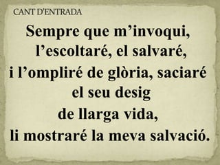 Sempre que m’invoqui,
l’escoltaré, el salvaré,
i l’ompliré de glòria, saciaré
el seu desig
de llarga vida,
li mostraré la meva salvació.
 