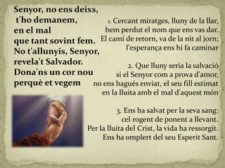 Senyor, no ens deixs,
t'ho demanem,
en el mal
que tant sovint fem.
No t'allunyis, Senyor,
revela't Salvador.
Dona'ns un cor nou
perquè et vegem
1. Cercant miratges, lluny de la llar,
hem perdut el nom que ens vas dar.
El camí de retorn, va de la nit al jorn;
l'esperança ens hi fa caminar
2. Que lluny seria la salvació
si el Senyor com a prova d'amor,
no ens hagués enviat, el seu fill estimat
en la lluita amb el mal d'aquest món
3. Ens ha salvat per la seva sang:
cel rogent de ponent a llevant.
Per la lluita del Crist, la vida ha ressorgit.
Ens ha omplert del seu Esperit Sant.
 