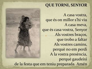 QUE TORNI, SENYOR
A casa vostra,
que és on millor s’hi viu
A casa meva,
que és casa vostra, Senyor
Als vostres braços,
que trobo a faltar
Als vostres camins,
perquè no em perdi
A la vostra presència,
perquè gaudeixi
de la festa que em teniu preparada. Amén
 