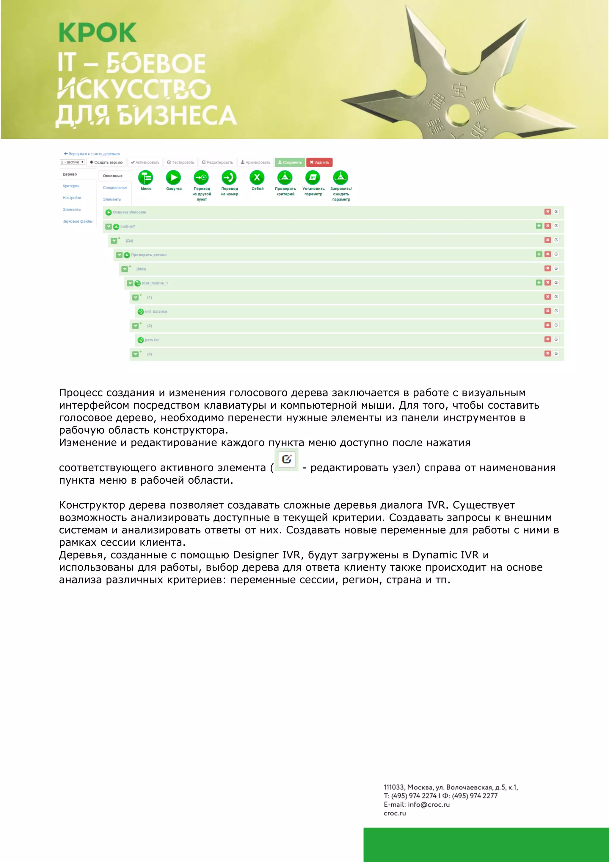 Процесс создания и изменения голосового дерева заключается в работе с визуальным
интерфейсом посредством клавиатуры и компьютерной мыши. Для того, чтобы составить
голосовое дерево, необходимо перенести нужные элементы из панели инструментов в
рабочую область конструктора.
Изменение и редактирование каждого пункта меню доступно после нажатия
соответствующего активного элемента ( - редактировать узел) справа от наименования
пункта меню в рабочей области.
Конструктор дерева позволяет создавать сложные деревья диалога IVR. Существует
возможность анализировать доступные в текущей критерии. Создавать запросы к внешним
системам и анализировать ответы от них. Создавать новые переменные для работы с ними в
рамках сессии клиента.
Деревья, созданные с помощью Designer IVR, будут загружены в Dynamic IVR и
использованы для работы, выбор дерева для ответа клиенту также происходит на основе
анализа различных критериев: переменные сессии, регион, страна и тп.
 