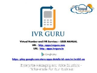 Virtual Number and IVR Services – USER MANUAL
URL : http://apps.ivrguru.com
URL : http://apps.ivrguru.in
https://play.google.com/store/apps/details?id=com.ivr.ivr&hl=en
 