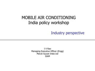 MOBILE AIR CONDITIONING
  India policy workshop

                        Industry perspective



                I V Rao
    Managing Executive Officer (Engg)
        Maruti Suzuki India Ltd
                 SIAM
 