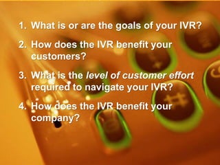 www.inin.com
©2012 Interactive Intelligence Group Inc.
1. What is or are the goals of your IVR?
2. How does the IVR benefit your
customers?
3. What is the level of customer effort
required to navigate your IVR?
4. How does the IVR benefit your
company?
 