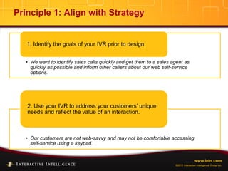 www.inin.com
©2012 Interactive Intelligence Group Inc.
Principle 1: Align with Strategy
• We want to identify sales calls quickly and get them to a sales agent as
quickly as possible and inform other callers about our web self-service
options.
1. Identify the goals of your IVR prior to design.
• Our customers are not web-savvy and may not be comfortable accessing
self-service using a keypad.
2. Use your IVR to address your customers’ unique
needs and reflect the value of an interaction.
 