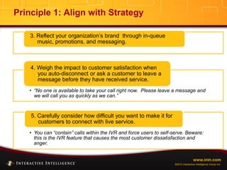 www.inin.com
©2012 Interactive Intelligence Group Inc.
Principle 1: Align with Strategy
3. Reflect your organization’s brand through in-queue
music, promotions, and messaging.
• “No one is available to take your call right now. Please leave a message and
we will call you as quickly as we can.”
4. Weigh the impact to customer satisfaction when
you auto-disconnect or ask a customer to leave a
message before they have received service.
• You can “contain” calls within the IVR and force users to self-serve. Beware:
this is the IVR feature that causes the most customer dissatisfaction and
anger.
5. Carefully consider how difficult you want to make it for
customers to connect with live service.
 