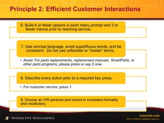 www.inin.com
©2012 Interactive Intelligence Group Inc.
Principle 2: Efficient Customer Interactions
6. Build 4 or fewer options in each menu prompt and 3 or
fewer menus prior to reaching service.
• Avoid: For parts replacements, replacement manuals, SmartParts, or
other parts programs, please press or say 3 now.
7. Use concise language, avoid superfluous words, and be
consistent. Do not use unfamiliar or “insider” terms.
• For customer service, press 1.
8. Describe every action prior to a required key press.
9. Choose an IVR persona and record in consistent formality
and vocabulary.
 