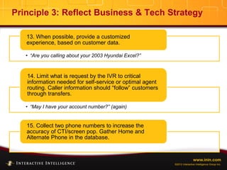 www.inin.com
©2012 Interactive Intelligence Group Inc.
Principle 3: Reflect Business & Tech Strategy
• “Are you calling about your 2003 Hyundai Excel?”
13. When possible, provide a customized
experience, based on customer data.
• “May I have your account number?” (again)
14. Limit what is request by the IVR to critical
information needed for self-service or optimal agent
routing. Caller information should “follow” customers
through transfers.
15. Collect two phone numbers to increase the
accuracy of CTI/screen pop. Gather Home and
Alternate Phone in the database.
 