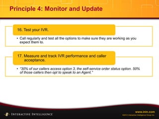 www.inin.com
©2012 Interactive Intelligence Group Inc.
Principle 4: Monitor and Update
• Call regularly and test all the options to make sure they are working as you
expect them to.
16. Test your IVR.
• “30% of our callers access option 3, the self-service order status option. 50%
of those callers then opt to speak to an Agent.”
17. Measure and track IVR performance and caller
acceptance.
 