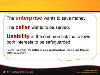 www.inin.com
©2012 Interactive Intelligence Group Inc.
The enterprise wants to save money.
The caller wants to be served.
Usability is the common link that allows
both interests to be safeguarded.
Source: Balentine, It’s Better to be a good Machine, than a Bad Person,
ICMI Press, 2007.
 