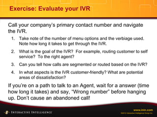 www.inin.com
©2012 Interactive Intelligence Group Inc.
Exercise: Evaluate your IVR
Call your company’s primary contact number and navigate
the IVR.
1. Take note of the number of menu options and the verbiage used.
Note how long it takes to get through the IVR.
2. What is the goal of the IVR? For example, routing customer to self
service? To the right agent?
3. Can you tell how calls are segmented or routed based on the IVR?
4. In what aspects is the IVR customer-friendly? What are potential
areas of dissatisfaction?
If you’re on a path to talk to an Agent, wait for a answer (time
how long it takes) and say, “Wrong number” before hanging
up. Don’t cause an abandoned call!
 