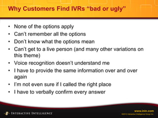 www.inin.com
©2012 Interactive Intelligence Group Inc.
Why Customers Find IVRs “bad or ugly”
• None of the options apply
• Can’t remember all the options
• Don’t know what the options mean
• Can’t get to a live person (and many other variations on
this theme)
• Voice recognition doesn’t understand me
• I have to provide the same information over and over
again
• I’m not even sure if I called the right place
• I have to verbally confirm every answer
 