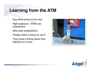 • One ATM similar to the next
• High exposure – ATMs are
everywhere
• Sets clear expectations
• People make a choice to use it
Learning from the ATM
• They know it will be faster than
talking to a human
11/26/201010
 