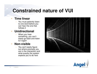 Constrained nature of VUI
• Time linear
– You must patiently listen
to one word before you
can hear the one that
follows it
• Unidirectional
– When you hear
something, you can’t
11/26/201013
something, you can’t
easily go back and listen
to it again
• Non-visible
– You can't easily figure
out where precisely you
are in the interaction and
what exactly the system
expects you to do next
 