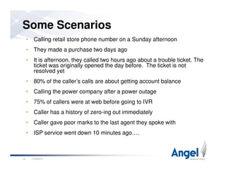 • Calling retail store phone number on a Sunday afternoon
• They made a purchase two days ago
• It is afternoon, they called two hours ago about a trouble ticket. The
ticket was originally opened the day before. The ticket is not
resolved yet
• 80% of the caller’s calls are about getting account balance
Some Scenarios
11/26/201019
• Calling the power company after a power outage
• 75% of callers were at web before going to IVR
• Caller has a history of zero-ing out immediately
• Caller gave poor marks to the last agent they spoke with
• ISP service went down 10 minutes ago….
 