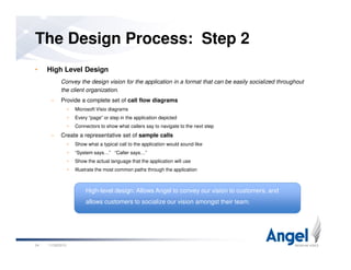 • High Level Design
Convey the design vision for the application in a format that can be easily socialized throughout
the client organization.
– Provide a complete set of call flow diagrams
• Microsoft Visio diagrams
• Every “page” or step in the application depicted
• Connectors to show what callers say to navigate to the next step
– Create a representative set of sample calls
The Design Process: Step 2
– Create a representative set of sample calls
• Show what a typical call to the application would sound like
• “System says…” “Caller says…”
• Show the actual language that the application will use
• Illustrate the most common paths through the application
11/26/201024
High-level design: Allows Angel to convey our vision to customers, and
allows customers to socialize our vision amongst their team.
 
