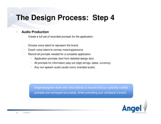 • Audio Production
Create a full set of recorded prompts for the application.
– Choose voice talent to represent the brand
– Coach voice talent to convey meaning/persona
– Record all prompts needed for a complete application
• Application prompts (text from detailed design doc)
• All prompts for information play out (digit strings, dates, currency)
The Design Process: Step 4
• All prompts for information play out (digit strings, dates, currency)
• Any non-speech audio (audio icons, branded audio)
11/26/201026
Angel designers work with voice talents to ensure that our carefully crafted
prompts are conveyed accurately, while extending your company’s brand.
 