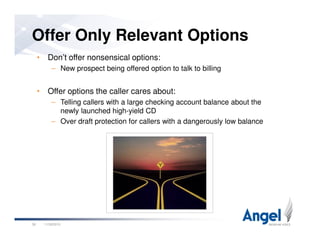 • Don’t offer nonsensical options:
– New prospect being offered option to talk to billing
• Offer options the caller cares about:
– Telling callers with a large checking account balance about the
newly launched high-yield CD
– Over draft protection for callers with a dangerously low balance
Offer Only Relevant Options
11/26/201038
– Over draft protection for callers with a dangerously low balance
 
