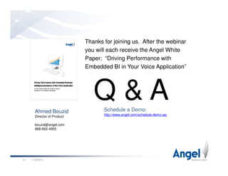 Thanks for joining us. After the webinar
you will each receive the Angel White
Paper: “Driving Performance with
Embedded BI in Your Voice Application”
Q & A
11/26/201044
Ahmed Bouzid
Director of Product
bouzid@angel.com
888-662-4955
Q & ASchedule a Demo:
http://www.angel.com/schedule-demo.jsp
 