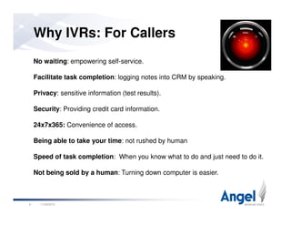 Why IVRs: For Callers
No waiting: empowering self-service.
Facilitate task completion: logging notes into CRM by speaking.
Privacy: sensitive information (test results).
Security: Providing credit card information.
11/26/20106
Security: Providing credit card information.
24x7x365: Convenience of access.
Being able to take your time: not rushed by human
Speed of task completion: When you know what to do and just need to do it.
Not being sold by a human: Turning down computer is easier.
 