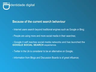 i D identidade digital Because of the current search behaviour - Internet users search beyond traditional engines such as Google or Bing; - People are using more and more social media in their searches; - Google it self reaches social media networks and has launched the  GOOGLE SOCIAL SEARCH  experience. - Twitter in the Uk is considerer to be an alternative on Google; - Information from Blogs and Discussion Boards is of great influence;  