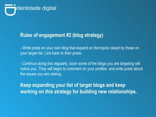 i D identidade digital Rules of engagement #2 (blog strategy) - Write posts on your own blog that expand on the topics raised by those on your target list. Link back to their posts;   - Continue doing this regularly, soon some of the blogs you are targeting will notice you. They will begin to comment on your profiles  and write posts about the issues you are raising; Keep expanding your list of target blogs and keep working on this strategy for building new relationships.   