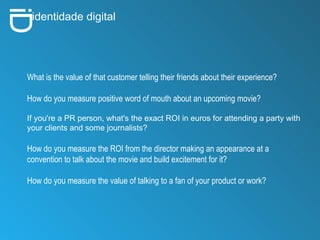 i D identidade digital What is the value of that customer telling their friends about their experience?  How do you measure positive word of mouth about an upcoming movie? If you're a PR person, what's the exact ROI in euros for attending a party with your clients and some journalists? How do you measure the ROI from the director making an appearance at a convention to talk about the movie and build excitement for it? How do you measure the value of talking to a fan of your product or work? 
