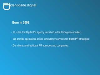 i D identidade digital Born in 2009 - ID is the first Digital PR agency launched in the Portuguese market; - We provide specialized online consultancy services for digital PR strategies; - Our clients are traditional PR agencies and companies. 