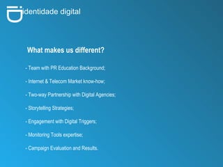 i D identidade digital What makes us different? - Team with PR Education Background; - Internet & Telecom Market know-how; - Two-way Partnership with Digital Agencies; - Storytelling Strategies; - Engagement with Digital Triggers; - Monitoring Tools expertise; - Campaign Evaluation and Results. 
