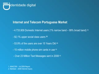 i D identidade digital Internet and Telecom Portuguese Market 4.733.909 Domestic Internet users (1% narrow band – 99% broad band)  (1) - 92,1% upper social class users  (2) - 53.9% of the users are over 15 Years Old  (2) - 15 million mobile phone sim cards in use   (1) - Over 23 Million Text Messages sent in 2008   (1) 1. ANACOM – 1st 2009 Report 2. Marktest – 2009 Internet Inquiry 