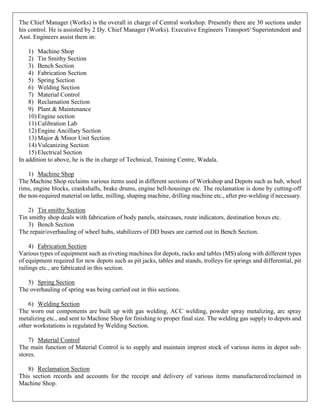 The Chief Manager (Works) is the overall in charge of Central workshop. Presently there are 30 sections under
his control. He is assisted by 2 Dy. Chief Manager (Works). Executive Engineers Transport/ Superintendent and
Asst. Engineers assist them in:
1) Machine Shop
2) Tin Smithy Section
3) Bench Section
4) Fabrication Section
5) Spring Section
6) Welding Section
7) Material Control
8) Reclamation Section
9) Plant & Maintenance
10) Engine section
11) Calibration Lab
12) Engine Ancillary Section
13) Major & Minor Unit Section
14) Vulcanizing Section
15) Electrical Section
In addition to above, he is the in charge of Technical, Training Centre, Wadala.
1) Machine Shop
The Machine Shop reclaims various items used in different sections of Workshop and Depots such as hub, wheel
rims, engine blocks, crankshafts, brake drums, engine bell-housings etc. The reclamation is done by cutting-off
the non-required material on lathe, milling, shaping machine, drilling machine etc., after pre-welding if necessary.
2) Tin smithy Section
Tin smithy shop deals with fabrication of body panels, staircases, route indicators, destination boxes etc.
3) Bench Section
The repair/overhauling of wheel hubs, stabilizers of DD buses are carried out in Bench Section.
4) Fabrication Section
Various types of equipment such as riveting machines for depots, racks and tables (MS) along with different types
of equipment required for new depots such as pit jacks, tables and stands, trolleys for springs and differential, pit
railings etc., are fabricated in this section.
5) Spring Section
The overhauling of spring was being carried out in this sections.
6) Welding Section
The worn out components are built up with gas welding, ACC welding, powder spray metalizing, arc spray
metalizing etc., and sent to Machine Shop for finishing to proper final size. The welding gas supply to depots and
other workstations is regulated by Welding Section.
7) Material Control
The main function of Material Control is to supply and maintain imprest stock of various items in depot sub-
stores.
8) Reclamation Section
This section records and accounts for the receipt and delivery of various items manufactured/reclaimed in
Machine Shop.
 