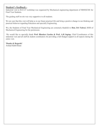 Student’s feedback:-
Industrial visit to B.E.S.T workshop was organized by Mechanical engineering department of MHSSCOE for
Final Year Students.
The guiding staff on site was very supportive to all students.
We are sure that this visit will help us in our future practical life and bring a positive change in our thinking and
practical behavior regarding Education and specially Engineering.
We, the Students of Final Year Mechanical Engineering are extremely thankful to Hon. D.S Talwai, HOD of
Mechanical Engineering for the permission.
We would like to specially thank Prof. Bhaskar Gardas & Prof. A.H Jagtap, Chief Coordinators of this
industrial visit and all staff & student coordinators for providing a full-fledged support in all aspects during the
entire visit.
Thanks & Regards!
Arshad Habib Khan
 