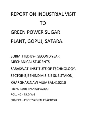REPORT ON INDUSTRIAL VISIT
TO
GREEN POWER SUGAR
PLANT, GOPUJ, SATARA.
SUBMITTED BY-: SECOND YEAR
MECHANICAL STUDENTS
SARASWATI INSTITUTE OF TECHNOLOGY,
SECTOR-5,BEHIND M.S.E.B SUB STAION,
KHARGHAR,NAVIMUMBAI.410210
PREPARED BY : PANKAJ VASKAR
ROLL NO:- 75,DIV:-B
SUBJECT :- PROFESSIONAL PRACTICS II
 