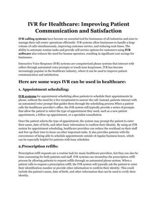 IVR for Healthcare: Improving Patient
Communication and Satisfaction
IVR calling systems have become an essential tool for businesses of all industries and sizes to
manage their call center operations efficiently. IVR systems allow businesses to handle a large
volume of calls simultaneously, improving customer service, and reducing wait times. The
ability to automate routine tasks and provide self-service options for customers using IVR
software also reduces the need for human operators, resulting in significant cost savings for
businesses.
Interactive Voice Response (IVR) systems are computerized phone systems that interact with
callers through automated voice prompts or touch-tone keypresses. IVR has become
increasingly popular in the healthcare industry, where it can be used to improve patient
communication and satisfaction.
Here are some ways IVR can be used in healthcare:
1. Appointment scheduling:
IVR systems for appointment scheduling allow patients to schedule their appointments by
phone, without the need for a live receptionist to answer the call. Instead, patients interact with
an automated voice prompt that guides them through the scheduling process.When a patient
calls the healthcare provider's office, the IVR system will typically provide a series of prompts
that allow the patient to select the type of appointment they need, such as a new patient
appointment, a follow-up appointment, or a specialist consultation.
Once the patient selects the type of appointment, the system may prompt the patient to enter
their name, date of birth, and other basic information to confirm their identity. By using an IVR
system for appointment scheduling, healthcare providers can reduce the workload on their staff
and free up their time to focus on other important tasks. It also provides patients with the
convenience of being able to schedule appointments outside of regular business hours, which
can be especially helpful for patients with busy schedules.
2.Prescription refills:
Prescription refill requests are a routine task for many healthcare providers, but they can also be
time-consuming for both patients and staff. IVR systems can streamline the prescription refill
process by allowing patients to request refills through an automated phone system. When a
patient calls to request a prescription refill, the IVR system will typically ask the patient to enter
their identification number or provide other information to confirm their identity. This could
include the patient's name, date of birth, and other information that can be used to verify their
identity.
 