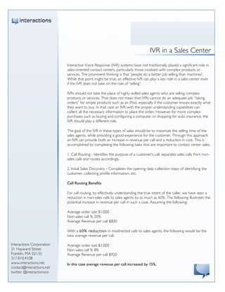 
                           	
  
                           	
  
                           	
  
                           	
  
                                                                                        IVR in a Sales Center
                           	
                                     	
  
                                  Interactive Voice Response (IVR) systems have not traditionally played a significant role in
                                  sales-oriented contact centers, particularly those involved with complex products or
                                  services. The prominent thinking is that 'people do a better job selling than machines'.
                                  While that point might be true, an effective IVR can play a key role in a sales center even
                                  if the IVR does not take on the role of 'selling'.

                                  IVRs should not take the place of highly skilled sales agents who are selling complex
                                  products or services. That does not mean that IVRs cannot do an adequate job “taking
                                  orders” for simple products such as an iPod, especially if the customer knows exactly what
                                  they want to buy. In that case an IVR with the proper understanding capabilities can
                                  collect all the necessary information to place the order. However for more complex
                                  purchases such as buying and configuring a computer or shopping for auto insurance, the
                                  IVR should play a different role.

                                  The goal of the IVR in these types of sales should be to maximize the selling time of the
                                  sales agents, while providing a good experience for the customer. Through this approach
                                  an IVR can provide both an increase in revenue per call and a reduction in cost. This is
                                  accomplished by completing the following tasks that are important to contact center sales:

                                  1. Call Routing - Identifies the purpose of a customer’s call, separates sales calls from non-
                                  sales calls and routes accordingly.

                                  2. Initial Sales Discovery - Completes the opening data collection steps of identifying the
                                  customer, collecting profile information, etc.

                                  Call Routing Benefits

                                  For call routing, by effectively understanding the true intent of the caller, we have seen a
                                  reduction in non-sales calls to sales agents by as much as 60%. The following illustrates the
                                  potential increase in revenue per call in such a case. Assuming the following:

                                  Average order size $1,000
                                  Non sales call % 20%
                                  Average Revenue per call $800

                                  With a 60% reductio n in misdirected calls to sales agents, the following would be the
                                  new average revenue per call.

Interactions Corporation          Average order size $1,000
31 Hayward Street                 Non sales call % 8%
Franklin, MA 02135                Average Revenue per call $920
317.810.4108
www.interactions.net              In this case average revenue per call increased by 15%.
contact@interactions.net
twitter: @interactionsco
 
