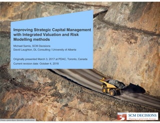 Improving Strategic Capital Management
with Integrated Valuation and Risk
Modelling methods
Michael Samis, SCM Decisions
David Laughton, DL Consulting / University of Alberta
Originally presented March 3, 2017 at PDAC, Toronto, Canada
Current revision date: October 4, 2018
Photo: Jason Benz Bennee / Shutterstock
 