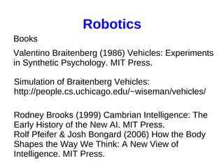 Robotics
Books
Valentino Braitenberg (1986) Vehicles: Experiments
in Synthetic Psychology. MIT Press.
Simulation of Braitenberg Vehicles:
http://people.cs.uchicago.edu/~wiseman/vehicles/
Rodney Brooks (1999) Cambrian Intelligence: The
Early History of the New AI. MIT Press.
Rolf Pfeifer & Josh Bongard (2006) How the Body
Shapes the Way We Think: A New View of
Intelligence. MIT Press.

 
