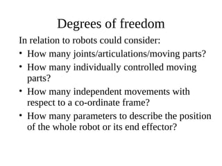 Degrees of freedom
In relation to robots could consider:
• How many joints/articulations/moving parts?
• How many individually controlled moving
parts?
• How many independent movements with
respect to a co-ordinate frame?
• How many parameters to describe the position
of the whole robot or its end effector?

 