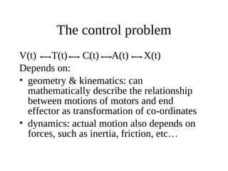 The control problem
V(t)
T(t)
C(t) A(t)
X(t)
Depends on:
• geometry & kinematics: can
mathematically describe the relationship
between motions of motors and end
effector as transformation of co-ordinates
• dynamics: actual motion also depends on
forces, such as inertia, friction, etc…

 