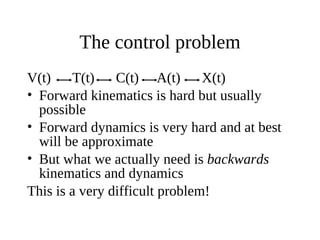 The control problem
V(t)
T(t)
C(t) A(t)
X(t)
• Forward kinematics is hard but usually
possible
• Forward dynamics is very hard and at best
will be approximate
• But what we actually need is backwards
kinematics and dynamics
This is a very difficult problem!

 