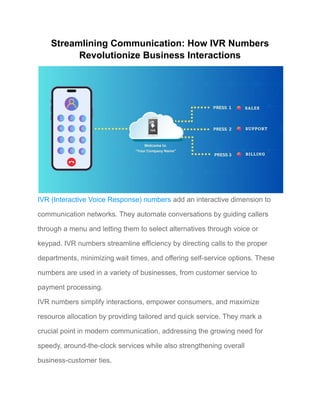 Streamlining Communication: How IVR Numbers
Revolutionize Business Interactions
IVR (Interactive Voice Response) numbers add an interactive dimension to
communication networks. They automate conversations by guiding callers
through a menu and letting them to select alternatives through voice or
keypad. IVR numbers streamline efficiency by directing calls to the proper
departments, minimizing wait times, and offering self-service options. These
numbers are used in a variety of businesses, from customer service to
payment processing.
IVR numbers simplify interactions, empower consumers, and maximize
resource allocation by providing tailored and quick service. They mark a
crucial point in modern communication, addressing the growing need for
speedy, around-the-clock services while also strengthening overall
business-customer ties.
 