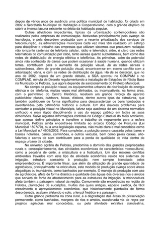 depois de vários anos de ausência uma política municipal de habitação, foi criada em
2002 a Secretaria Municipal de Habitação e Cooperativismo, com o grande objetivo de
cobrir a imensa lacuna existente na órbita da habitação popular.
       Outras atividades impactantes, típicas da urbanização contemporânea são
realizadas pelas empresas de comunicação. Motivadas principalmente pelo avanço da
tecnologia, e pela desordem produzida com a recente privatização dos serviços de
telecomunição, as administrações municipais cada vez mais têm realizado um esforço
para disciplinar o trabalho das empresas que utilizam sistemas que produzem radiação
não ionizante (antenas de telefonia celular, rádio e televisão), além, é claro das redes
telemáticas de comunicação por cabo, tanto aéreas quanto subterrâneas, bem como das
redes de distribuição de energia elétrica e telefônica. As primeiras, além do potencial
ainda não conhecido de danos que podem ocasionar à saúde humana, quando utilizam
torres, contribuem para o aumento da poluição visual. Já as redes aéreas e
subterrâneas, além de grande poluição visual, encontram-se em eterno conflito com a
arborização viária, e com as redes de distribuição de água. Há de se destacar, que no
ano de 2002, depois de um grande debate, a SQA aprovou no COMPAM e no
COMPLAD, minuta de Decreto regulamentando a instalação de Estações de Rádio Base
no Município de Pelotas, que agora depende de sancionamento do Prefeito Municipal.
       No campo da poluição visual, os equipamentos urbanos de distribuição de energia
elétrica e de telefonia, muitas vezes mal alinhados, ou incompatíveis, na forma área,
com o patrimônio do Centro Histórico, recebem um grande reforço do aparato
publicitário: placas, outdoors, faixas, dísticos, dentre outros tipos de estruturas, que
também contribuem de forma significativa para descaracterizar os bens tombados e
inventariados pelo patrimônio histórico e cultural. Um dos maiores problemas para
combater a poluição visual no Município, talvez seja ausência de um sistema normativo
unificado e mais rígido disciplinando o uso do espaço público em todas as suas
dimensões. Salvo algumas informações contidas no Código Estadual do Meio Ambiente,
que apenas define princípios e transfere o trabalho de regramento para a esfera
municipal, Pelotas ainda encontra-se limitada ao arcaico Código de Posturas (Lei
Municipal 1807/70), ou a uma legislação esparsa, não muito clara e mal concebida como
a Lei Municipal n.º 4808/2002. Para completar, a poluição sonora causada pelos bares e
boates noturnas, carros, caminhões, e outros veículos, bem como pelas caixas, alto-
falantes e carros de som contribuem para a perda de qualidade de vida dentro do
espaço urbano da cidade.
       No universo agrário de Pelotas, predomina o domínio das grandes propriedades
rurais e, conseqüentemente, das atividades econômicas de característica monocultural,
como a pecuária de corte, a orizicultura e a fruticultura. Um dos maiores conflitos
ambientais travados com este tipo de atividade econômica reside nos sistemas de
irrigação, estrutura acessória à produção, nem sempre licenciada pelos
empreendedores. É importante frisar, que além da utilização de grande quantidade de
agrotóxicos, principalmente na orizicultura, este modelo de produção avança sobre áreas
alagadiças ou inundáveis, como banhados por exemplo. O manejo da produção com uso
de agrotóxicos, afeta de forma drástica a qualidade das águas dos diversos rios e arroios
que servem de fonte de abastecimento para as estruturas da irrigação. A monocultura
afeta também a paisagem natural da região. Comumente são encontradas na região de
Pelotas, plantações de eucaliptos, muitas das quais antigas, espécie exótica, de fácil
crescimento e aproveitamento econômico, que historicamente plantadas de forma
desordenada, acabam afetando o solo, o lençol freático e a paisagem.
       Outro grande problema na zona rural, é a degradação das áreas de preservação
permanente, como banhados, margens de rios e arroios, ocasionada via de regra por
projetos agrícolas mal concebidos, ou pela atividade extrativa clandestina,
 