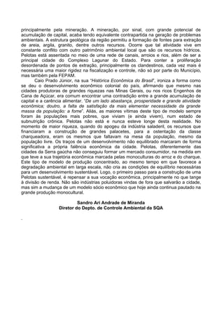 principalmente pela mineração. A mineração, por sinal, com grande potencial de
acumulação de capital, acaba tendo equivalente contrapartida na geração de problemas
ambientais. A estrutura geológica da região permitiu a formação de fontes para extração
de areia, argila, granito, dentre outros recursos. Ocorre que tal atividade vive em
constante conflito com outro patrimônio ambiental local que são os recursos hídricos.
Pelotas está assentada no meio de uma rede de canais, arroios e rios, além de ser a
principal cidade do Complexo Lagunar do Estado. Para conter a proliferação
desordenada de pontos de extração, principalmente os clandestinos, cada vez mais é
necessária uma maior rigidez na fiscalização e controle, não só por parte do Município,
mas também pela FEPAM.
        Caio Prado Júnior, na sua “Histórica Econômica do Brasil”, ironiza a forma como
se deu o desenvolvimento econômico colonial do país, afirmando que mesmo nas
cidades produtoras de grandes riquezas nas Minas Gerais, ou nos ricos Engenhos de
Cana de Açúcar, era comum encontrar uma contradição entre a grande acumulação de
capital e a carência alimentar. “De um lado abastança, prosperidade e grande atividade
econômica; doutro, a falta de satisfação da mais elementar necessidade da grande
massa da população: a fome”. Aliás, as maiores vítimas deste tipo de modelo sempre
foram às populações mais pobres, que viviam (e ainda vivem), num estado de
subnutrição crônica. Pelotas não está e nunca esteve longe desta realidade. No
momento de maior riqueza, quando do apogeu da indústria saladeril, os recursos que
financiaram a construção de grandes palacetes, para a ostentação da classe
charqueadora, eram os mesmos que faltavam na mesa da população, mesmo da
população livre. Os traços de um desenvolvimento não equilibrado marcaram de forma
significativa a própria falência econômica da cidade. Pelotas, diferentemente das
cidades da Serra gaúcha não conseguiu formar um mercado consumidor, na medida em
que teve a sua trajetória econômica marcada pelas monoculturas do arroz e do charque.
Este tipo de modelo de produção concentrado, ao mesmo tempo em que favorece a
degradação ambiental em larga escala, não cria as condições de equilíbrio necessárias
para um desenvolvimento sustentável. Logo, o primeiro passo para a construção de uma
Pelotas sustentável, é repensar a sua vocação econômica, principalmente no que tange
à divisão de renda. Não são indústrias poluidoras vindas de fora que salvarão a cidade,
mas sim a mudança de um modelo sócio econômico que hoje ainda continua pautado na
grande produção monocultural.

                           Sandro Ari Andrade de Miranda
                  Diretor do Depto. de Controle Ambiental da SQA

.
 